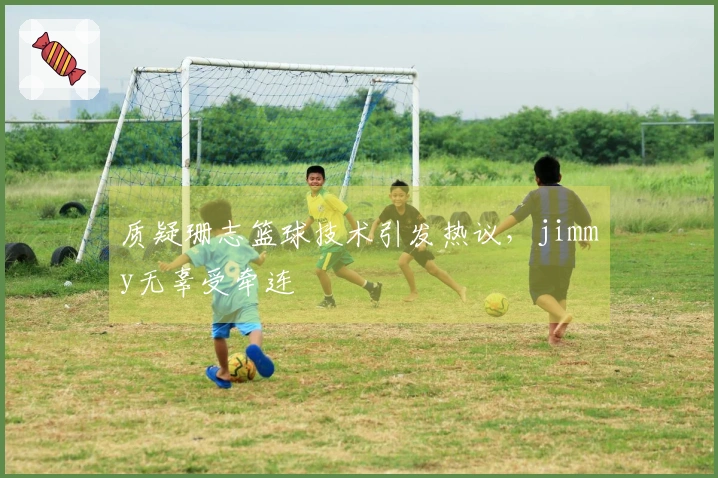 质疑珊志篮球技术引发热议，jimmy无辜受牵连